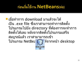  เมื่อทำาการ download มาแล้วจะได้
 เป็น .exe file ซึ่งเราสามารถทำาการติดตั้ง
 โปรแกรมไปยัง directory ที่ต้องการจะทำาการ
 ติดตั้งได้เลย หลังจากติดตั้งโปรแกรมเสร็จ
 สมบูรณ์แล้ว เราสามามารถเข้า
 โปรแกรม NetBeans ได้จากหน้า desktop  



                                             23
 