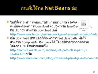    ในที่นี้เราจะทำาการพัฒนาโปรแกรมด้วยภาษา JAVA เพราะ
    ฉะนั้นจะต้องทำาการdownload ตัว JDK หรือ Java Development 
    Kit เสียก่อน สามารถ downloadได้ที่
    http://www.oracle.com/technetwork/java/javase/downloads/index
   เมื่อ download JDK แล้วก็ต้องทำาการ Set class path เพื่อให้
    สามารถ Compileและ Run Java ได้ โดยวิธทำาสามารถติดตาม
                                              ี
    ได้จาก Link ด้านล่างเลยครับ
    http://archive.oracle.in.th/2008/02/set-path-class-path-j2
    se-dos.htmlหรือ
    http://www.dominixz.com/blog/software-tips/set-java-to-compile



                                                             24
 
