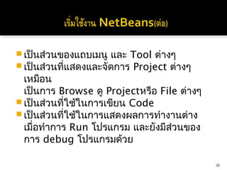  เป็นส่วนของแถบเมนู และ Tool ต่างๆ
 เป็นส่วนที่แสดงและจัดการ Project ต่างๆ
  เหมือน
  เป็นการ Browse ดู Projectหรือ File ต่างๆ
 เป็นส่วนที่ใช้ในการเขียน Code
 เป็นส่วนที่ใช้ในการแสดงผลการทำางานต่าง
  เมื่อทำาการ Run โปรแกรม และยังมีสวนของ
                                   ่
  การ debug โปรแกรมด้วย

                                             26
 