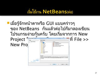  เมื่อรู้จักหน้าตาหรือ GUI แบบคร่าวๆ
 ของ NetBeans กันแล้วต่อไปก็มาลองเขียน
 โปรแกรมง่ายกันครับ โดยเริ่มจากการ New
 Project ใหม่ขึ้นมา โดยการเลือกที่ File >>
 New Project




                                             27
 