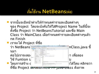  จากนั้นจะมีหน้าต่างให้กำาหนดค่ารายละเอียดต่างๆ
  ของ Project  โดยจะบังคับให้ใส่Project Name ในที่นี้จะ
  ตั้งชือ Project ว่า NetBeansTutorial และชือ Main
         ่                                   ่
  Class ว่า MainClass เมื่อกำาหนดค่ารายละเอียดต่างๆแล้ว
  กด Finish
 เราจะได้ Project ที่ชื่อ
  ว่า NetBeansTutorial และ File ชื่อ MainClass.java ขึ้
  นมา 
  ต่อไปเราจะลองสร้าง class TestObj ขึ้นมา เพื่อลอง
  ใช้ Funtion บางอย่างของNetBeans ครับ
 โดยการสร้าง class ใหม่นั้น เราสามารถทำาได้โดย คลิกขวา
  ที่ชื่อ Project แล้วเลือกNew >> Java Class ดังภาพ
                                                          29
 