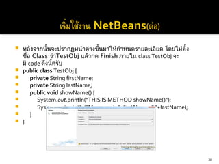    หลังจากนั้นจะปรากฏหน้าต่างขึ้นมาให้กำาหนดรายละเอียด โดยให้ตั้ง
    ชื่อ Class ว่าTestObj แล้วกด Finish ภายใน class TestObj จะ
    มี code ดังนี้ครับ
   public class TestObj {
       private String firstName;
       private String lastName;
       public void showName() {
          System.out.println("THIS IS METHOD showName()");
          System.out.println("My name is "+firstName+" "+lastName);
       }
   }




                                                                       30
 
