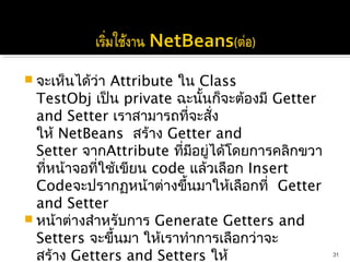  จะเห็นได้ว่า Attribute ใน Class
  TestObj เป็น private ฉะนันก็จะต้องมี Getter
                              ้
  and Setter เราสามารถที่จะสั่ง
  ให้ NetBeans สร้าง Getter and
  Setter จากAttribute ทีมีอยู่ได้โดยการคลิกขวา
                           ่
  ที่หน้าจอที่ใช้เขียน code แล้วเลือก Insert
  Codeจะปรากฏหน้าต่างขึ้นมาให้เลือกที่  Getter
  and Setter
 หน้าต่างสำาหรับการ Generate Getters and
  Setters จะขึ้นมา ให้เราทำาการเลือกว่าจะ
  สร้าง Getters and Setters ให้                  31
 