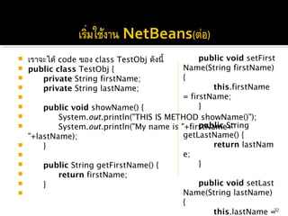    เราจะได้ code ของ class TestObj ดังนี้            public void setFirst
   public class TestObj {                      Name(String firstName)
         private String firstName;             {
         private String lastName;                          this.firstName 
                                               = firstName;
         public void showName() {                    }
                                                
                System.out.println("THIS IS METHOD showName()");
                                                     public String
                System.out.println("My name is "+firstName+"
    "+lastName);                                getLastName() {
         }                                                 return lastNam
                                               e;
         public String getFirstName() {              }
               return firstName;                
         }                                           public void setLast
                                               Name(String lastName)
                                                {
                                                                            32
                                                            this.lastName =
 