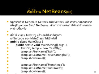    นอกจากการ Generate Getters and Setters แล้ว เราสามารถคลิกขวา
    เพื่อดูFunction อื่นๆที่ NetBeans สามารถช่วยจัดการให้การทำางานของ
    เราง่ายขึ้นครับ
    
   เมื่อได้ class TestObj แล้ว ต่อไปเราก็ทำาการ
    แก้ไข code ของ MainClass ให้เป็นดังนี้
   public class MainClass {
         public static void main(String[] args) {
               TestObj temp = new TestObj();
               temp.setFirstName("Itthi");
               temp.setLastName("Kruenarongkul");
               temp.showName();
              
               temp.setFirstName("Monthinee");
               temp.setLastName("Buntawee");
               temp.showName();                                        33
 