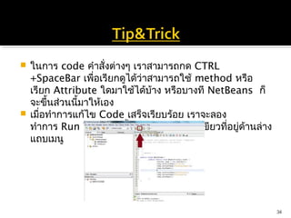  ในการ code คำาสังต่างๆ เราสามารถกด CTRL
                     ่
  +SpaceBar เพื่อเรียกดูได้ว่าสามารถใช้ method หรือ
  เรียก Attribute ใดมาใช้ได้บ้าง หรือบางที NetBeans ก็
  จะขึ้นส่วนนี้มาให้เอง 
 เมื่อทำาการแก้ไข Code เสร็จเรียบร้อย เราจะลอง
  ทำาการ Run โปรแกรมนี้ดู โดยการกดปุมสีเขียวที่อยูดานล่าง
                                       ่          ่ ้
  แถบเมนู




                                                            34
 