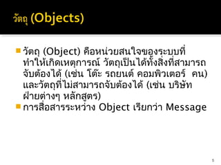  วัตถุ(Object) คือหน่วยสนใจของระบบที่
  ทำาให้เกิดเหตุการณ์ วัตถุเป็นได้ทั้งสิงที่สามารถ
                                        ่
  จับต้องได้ (เช่น โต๊ะ รถยนต์ คอมพิวเตอร์ คน)
  และวัตถุที่ไม่สามารถจับต้องได้ (เช่น บริษัท
  ฝ่ายต่างๆ หลักสูตร)
 การสื่อสารระหว่าง Object เรียกว่า Message




                                                     5
 