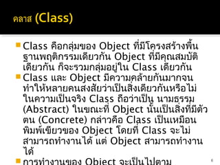  Class  คือกลุ่มของ Object ที่มีโครงสร้างพื้น
  ฐานพฤติกรรมเดียวกัน Object ที่มคุณสมบัติ
                                    ี
  เดียวกัน ก็จะรวมกลุ่มอยู่ใน Class เดียวกัน
 Class และ Object มีความคล้ายกันมากจน
  ทำาให้หลายคนสงสัยว่าเป็นสิงเดียวกันหรือไม่
                              ่
  ในความเป็นจริง Class ถือว่าเป็น นามธรรม
  (Abstract) ในขณะที่ Object นั้นเป็นสิ่งที่มีตัว
  ตน (Concrete) กล่าวคือ Class เป็นเหมือน
  พิมพ์เขียวของ Object โดยที่ Class จะไม่
  สามารถทำางานได้ แต่ Object สามารถทำางาน
  ได้
                                                   6
 