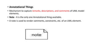 • Annotational Things
• Mechanism to capture remarks, descriptions, and comments of UML model
elements.
• Note - It is the only one Annotational thing available.
• A note is used to render comments, constraints, etc. of an UML element.
 