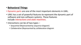• Behavioral Things
• Dynamic parts are one of the most important elements in UML.
• UML has a set of powerful features to represent the dynamic part of
software and non-software systems. These features
include interactions and state machines.
• Interactions can be of two types −
• Sequential (Represented by sequence diagram)
• Collaborative (Represented by collaboration diagram
 
