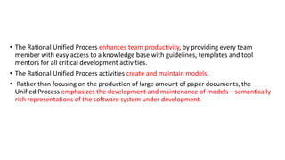 • The Rational Unified Process enhances team productivity, by providing every team
member with easy access to a knowledge base with guidelines, templates and tool
mentors for all critical development activities.
• The Rational Unified Process activities create and maintain models.
• Rather than focusing on the production of large amount of paper documents, the
Unified Process emphasizes the development and maintenance of models—semantically
rich representations of the software system under development.
 