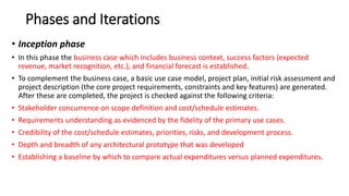 Phases and Iterations
• Inception phase
• In this phase the business case which includes business context, success factors (expected
revenue, market recognition, etc.), and financial forecast is established.
• To complement the business case, a basic use case model, project plan, initial risk assessment and
project description (the core project requirements, constraints and key features) are generated.
After these are completed, the project is checked against the following criteria:
• Stakeholder concurrence on scope definition and cost/schedule estimates.
• Requirements understanding as evidenced by the fidelity of the primary use cases.
• Credibility of the cost/schedule estimates, priorities, risks, and development process.
• Depth and breadth of any architectural prototype that was developed
• Establishing a baseline by which to compare actual expenditures versus planned expenditures.
 
