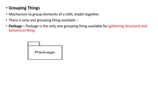 • Grouping Things
• Mechanism to group elements of a UML model together.
• There is only one grouping thing available −
• Package − Package is the only one grouping thing available for gathering structural and
behavioral thing
 