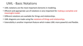 UML - Basic Notations
• UML notations are the most important elements in modeling.
• Efficient and appropriate use of notations is very important for making a complete and
meaningful model.
• Different notations are available for things and relationships.
• UML diagrams are made using the notations of things and relationships.
• Extensibility is another important feature which makes UML more powerful and flexible.
 