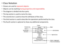 • Class Notation
• Classes are used to represent objects.
• Objects can be anything having properties and responsibility
• The diagram is divided into four parts.
• The top section is used to name the class.
• The second one is used to show the attributes of the class.
• The third section is used to describe the operations performed by the class.
• The fourth section is optional to show any additional components.
 
