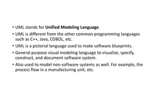 • UML stands for Unified Modeling Language.
• UML is different from the other common programming languages
such as C++, Java, COBOL, etc.
• UML is a pictorial language used to make software blueprints.
• General purpose visual modeling language to visualize, specify,
construct, and document software system.
• Also used to model non-software systems as well. For example, the
process flow in a manufacturing unit, etc.
 