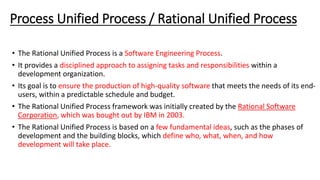 Process Unified Process / Rational Unified Process
• The Rational Unified Process is a Software Engineering Process.
• It provides a disciplined approach to assigning tasks and responsibilities within a
development organization.
• Its goal is to ensure the production of high-quality software that meets the needs of its end-
users, within a predictable schedule and budget.
• The Rational Unified Process framework was initially created by the Rational Software
Corporation, which was bought out by IBM in 2003.
• The Rational Unified Process is based on a few fundamental ideas, such as the phases of
development and the building blocks, which define who, what, when, and how
development will take place.
 