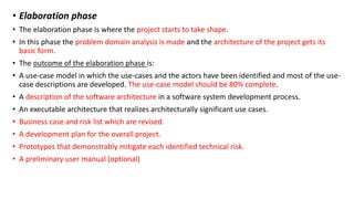 • Elaboration phase
• The elaboration phase is where the project starts to take shape.
• In this phase the problem domain analysis is made and the architecture of the project gets its
basic form.
• The outcome of the elaboration phase is:
• A use-case model in which the use-cases and the actors have been identified and most of the use-
case descriptions are developed. The use-case model should be 80% complete.
• A description of the software architecture in a software system development process.
• An executable architecture that realizes architecturally significant use cases.
• Business case and risk list which are revised.
• A development plan for the overall project.
• Prototypes that demonstrably mitigate each identified technical risk.
• A preliminary user manual (optional)
 
