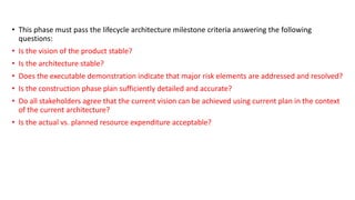 • This phase must pass the lifecycle architecture milestone criteria answering the following
questions:
• Is the vision of the product stable?
• Is the architecture stable?
• Does the executable demonstration indicate that major risk elements are addressed and resolved?
• Is the construction phase plan sufficiently detailed and accurate?
• Do all stakeholders agree that the current vision can be achieved using current plan in the context
of the current architecture?
• Is the actual vs. planned resource expenditure acceptable?
 