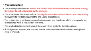 • Transition phase
• The primary objective is to 'transit' the system from development into production, making
it available to and understood by the end user.
• The activities of this phase include training the end users and maintainers and beta testing
the system to validate it against the end users' expectations.
• The system also goes through an evaluation phase, any developer which is not producing
the required work is replaced or removed.
• The product is also checked against the quality level set in the Inception phase.
• If all objectives are met, the product release milestone is reached and the development
cycle is finished.
 
