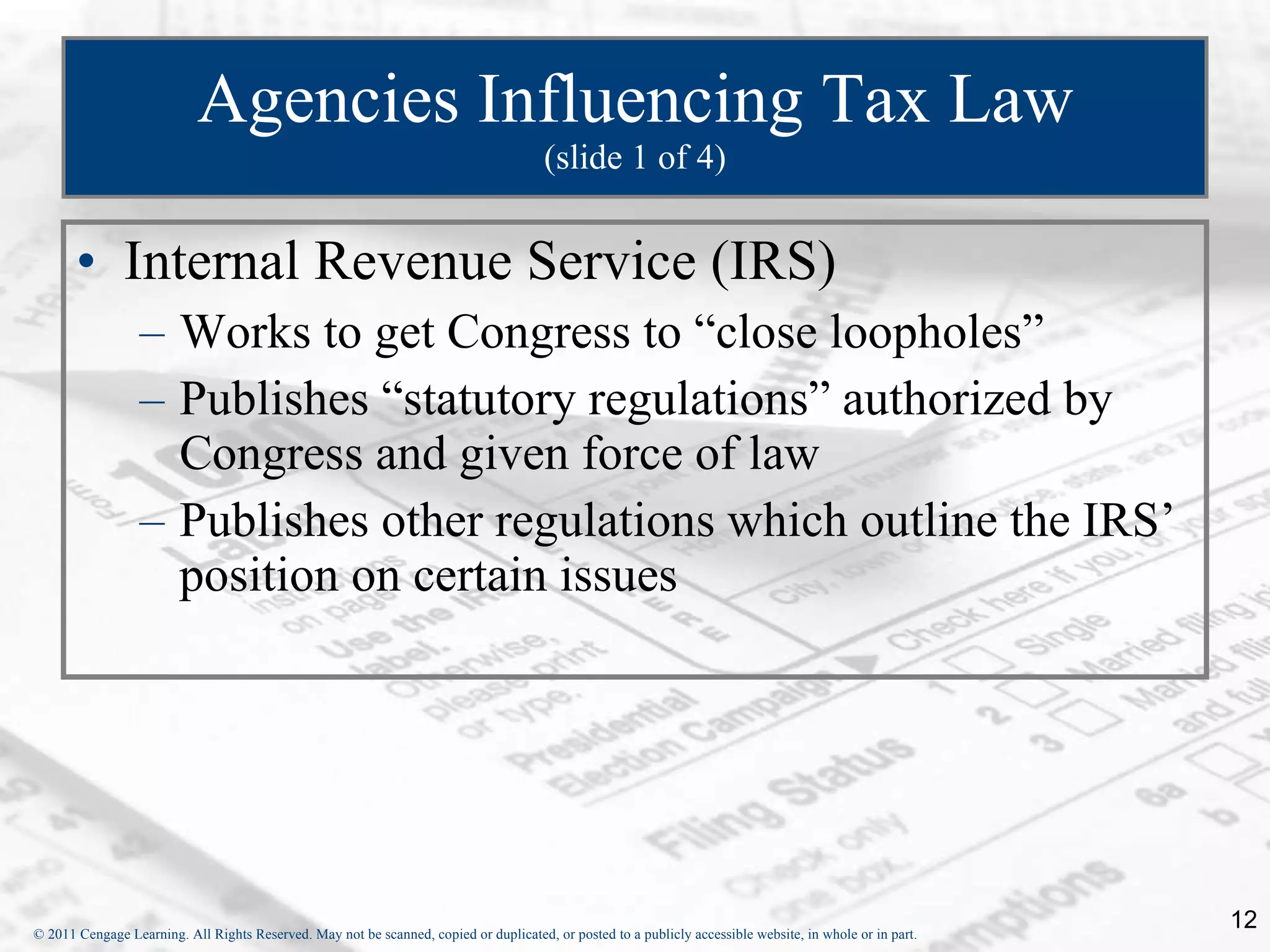 Agencies Influencing Tax Law (slide 1 of 4) Internal Revenue Service (IRS) Works to get Congress to “close loopholes” Publishes “statutory regulations” authorized by Congress and given force of law Publishes other regulations which outline the IRS’ position on certain issues 