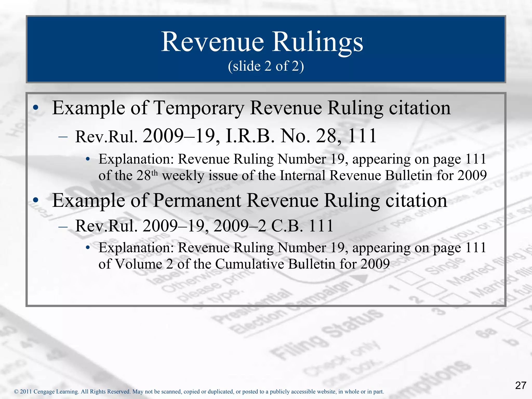 Revenue Rulings  (slide 2 of 2) Example of Temporary Revenue Ruling citation Rev.Rul.  2009–19, I.R.B. No. 28, 111 Explanation: Revenue Ruling Number 19, appearing on page 111 of the 28 th  weekly issue of the Internal Revenue Bulletin for 2009 Example of Permanent Revenue Ruling citation Rev.Rul. 2009–19, 2009–2 C.B. 111 Explanation: Revenue Ruling Number 19, appearing on page 111 of Volume 2 of the Cumulative Bulletin for 2009 