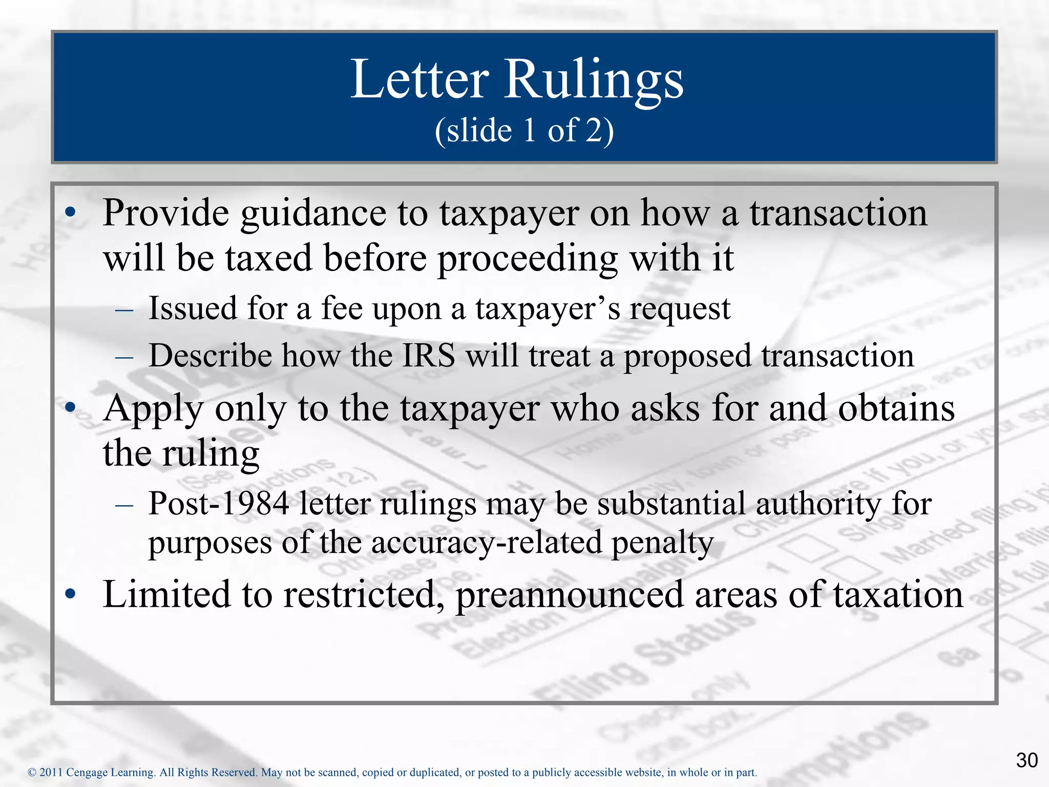 Letter Rulings  (slide 1 of 2) Provide guidance to taxpayer on how a transaction will be taxed before proceeding with it Issued for a fee upon a taxpayer’s request Describe how the IRS will treat a proposed transaction Apply only to the taxpayer who asks for and obtains the ruling Post-1984 letter rulings may be substantial authority for purposes of the accuracy-related penalty Limited to restricted, preannounced areas of taxation 