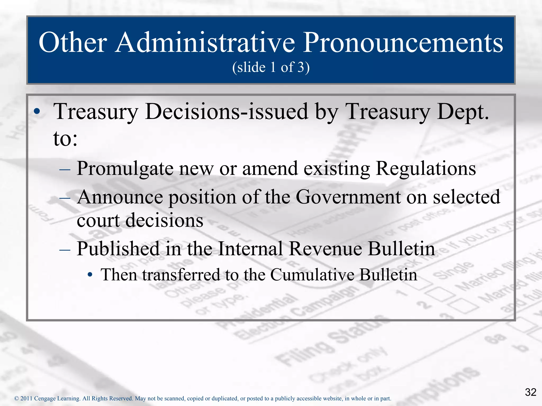 Other Administrative Pronouncements  (slide 1 of 3) Treasury Decisions-issued by Treasury Dept. to: Promulgate new or amend existing Regulations Announce position of the Government on selected court decisions Published in the Internal Revenue Bulletin Then transferred to the Cumulative Bulletin 