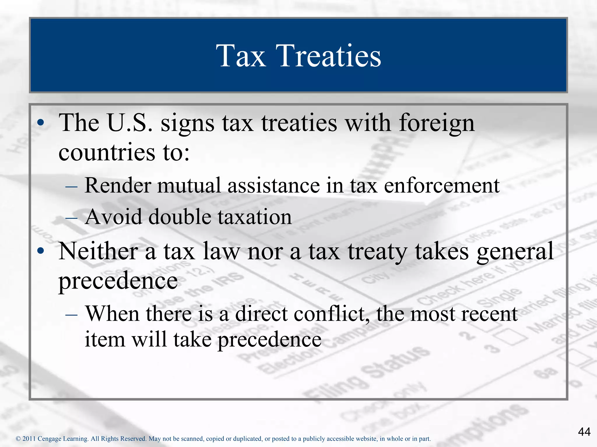 Tax Treaties The U.S. signs tax treaties with foreign countries to:  Render mutual assistance in tax enforcement Avoid double taxation Neither a tax law nor a tax treaty takes general precedence When there is a direct conflict, the most recent item will take precedence 