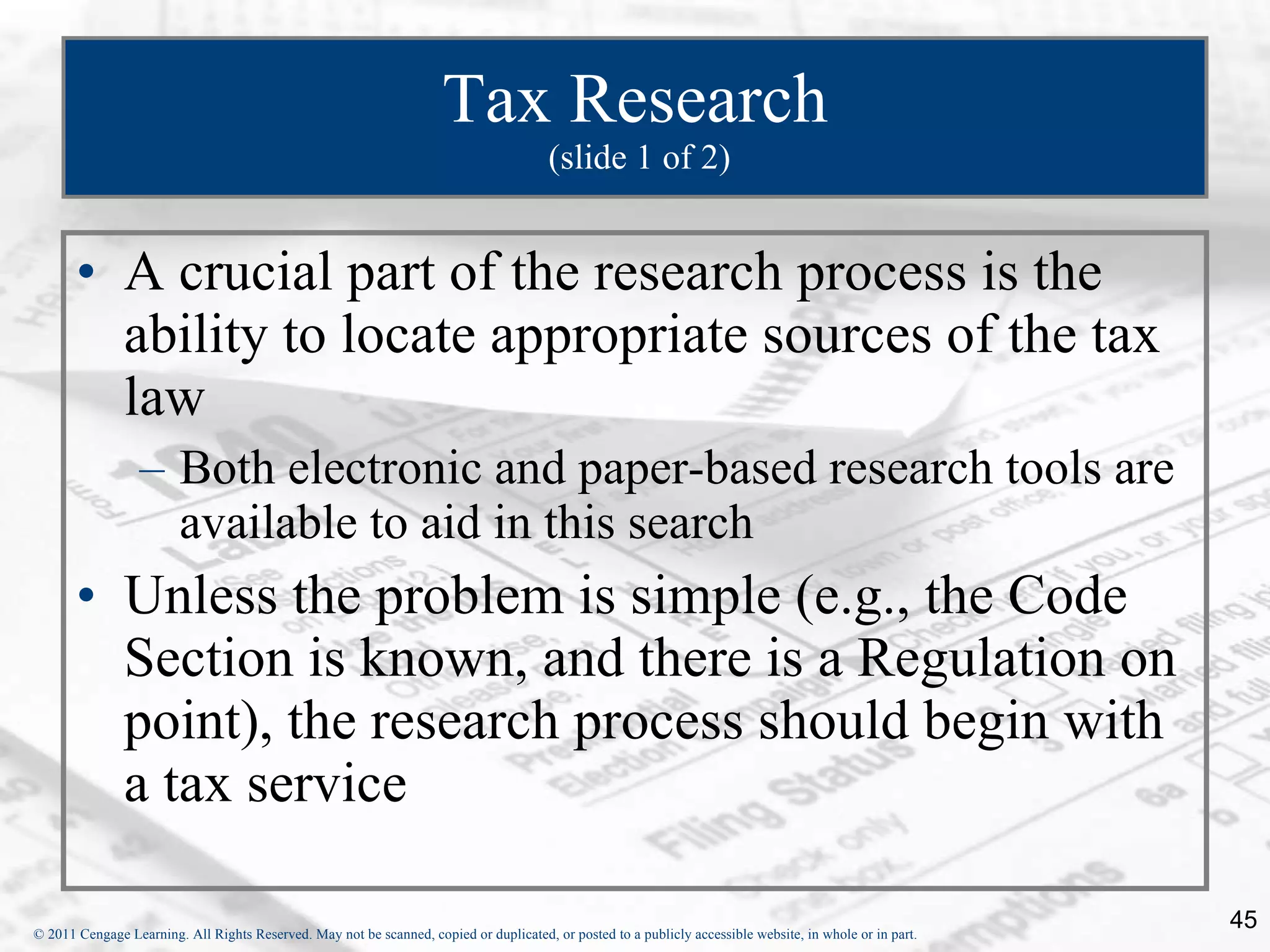 Tax Research  (slide 1 of 2) A crucial part of the research process is the ability to locate appropriate sources of the tax law Both electronic and paper-based research tools are available to aid in this search Unless the problem is simple (e.g., the Code Section is known, and there is a Regulation on point), the research process should begin with a tax service 