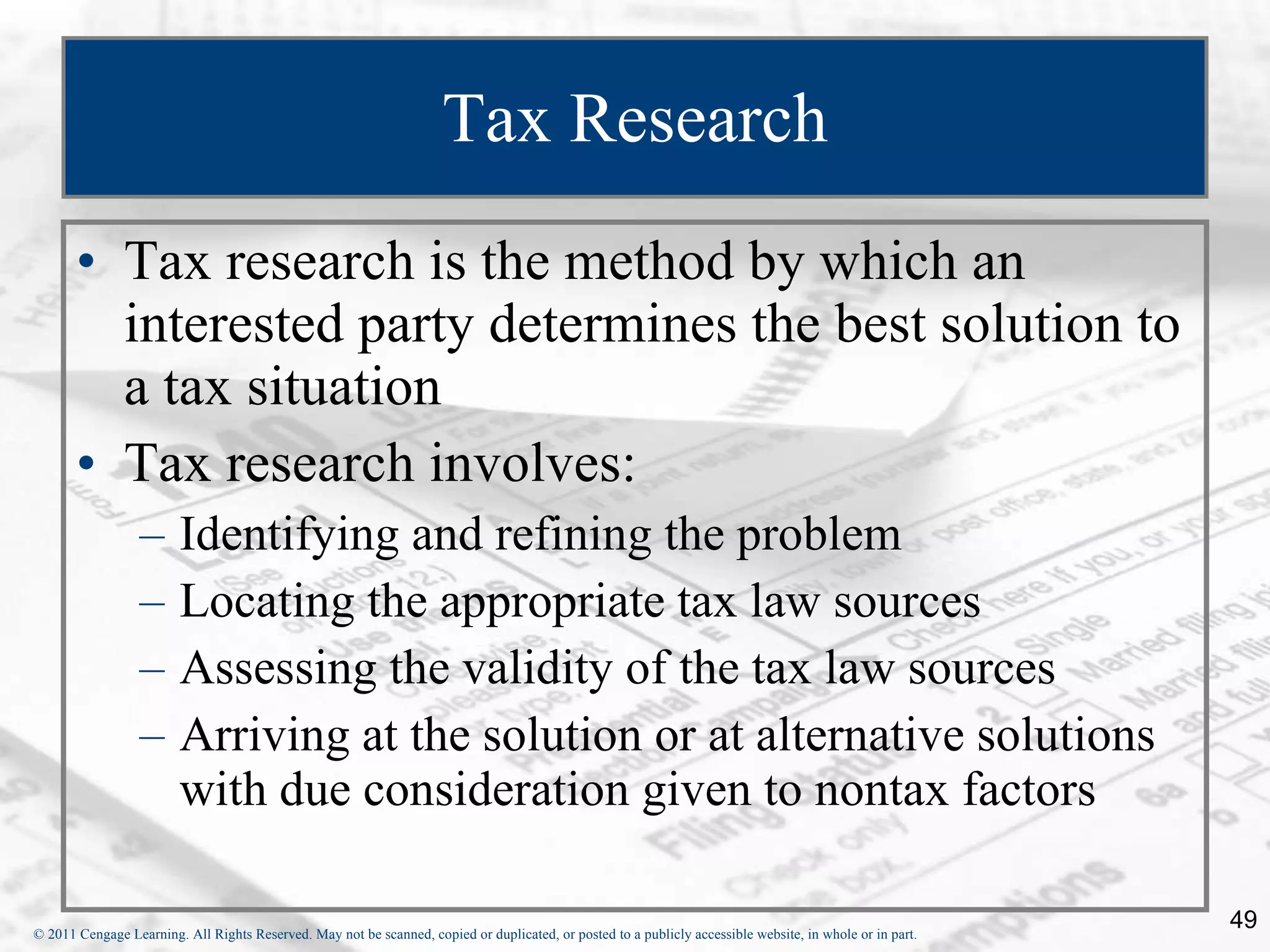 Tax Research Tax research is the method by which an interested party determines the best solution to a tax situation Tax research involves: Identifying and refining the problem Locating the appropriate tax law sources Assessing the validity of the tax law sources Arriving at the solution or at alternative solutions with due consideration given to nontax factors 