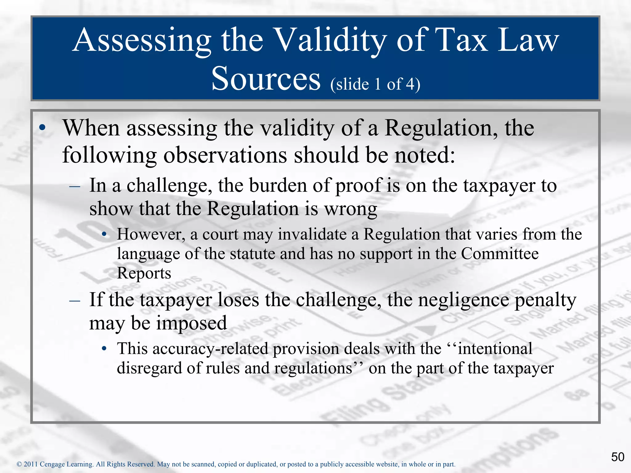 Assessing the Validity of Tax Law Sources  (slide 1 of 4) When assessing the validity of a Regulation, the following observations should be noted: In a challenge, the burden of proof is on the taxpayer to show that the Regulation is wrong However, a court may invalidate a Regulation that varies from the language of the statute and has no support in the Committee Reports If the taxpayer loses the challenge, the negligence penalty may be imposed This accuracy-related provision deals with the ‘‘intentional disregard of rules and regulations’’ on the part of the taxpayer 