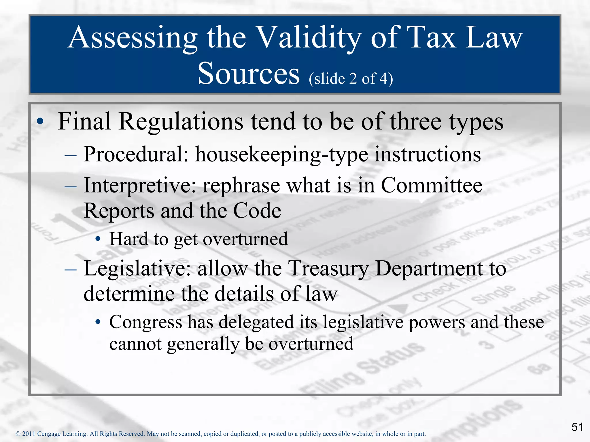 Assessing the Validity of Tax Law Sources  (slide 2 of 4) Final Regulations tend to be of three types Procedural: housekeeping-type instructions Interpretive: rephrase what is in Committee Reports and the Code Hard to get overturned Legislative: allow the Treasury Department to determine the details of law Congress has delegated its legislative powers and these cannot generally be overturned 