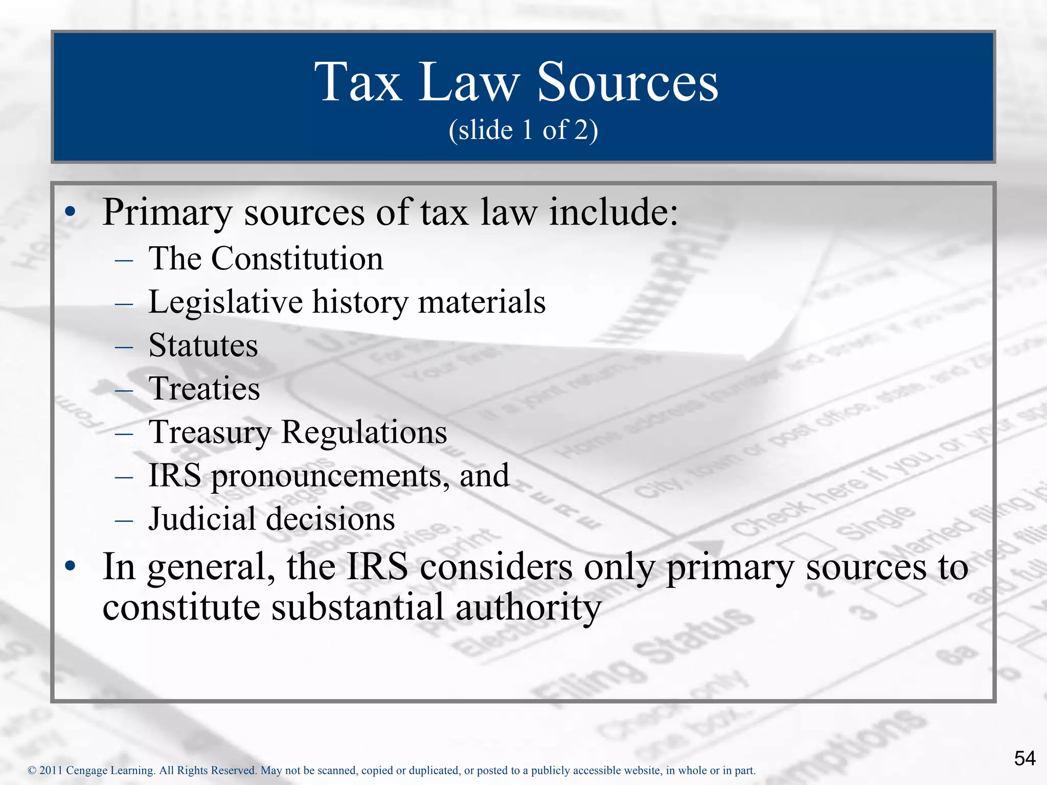 Tax Law Sources  (slide 1 of 2) Primary sources of tax law include: The Constitution Legislative history materials Statutes Treaties Treasury Regulations IRS pronouncements, and  Judicial decisions In general, the IRS considers only primary sources to constitute substantial authority 
