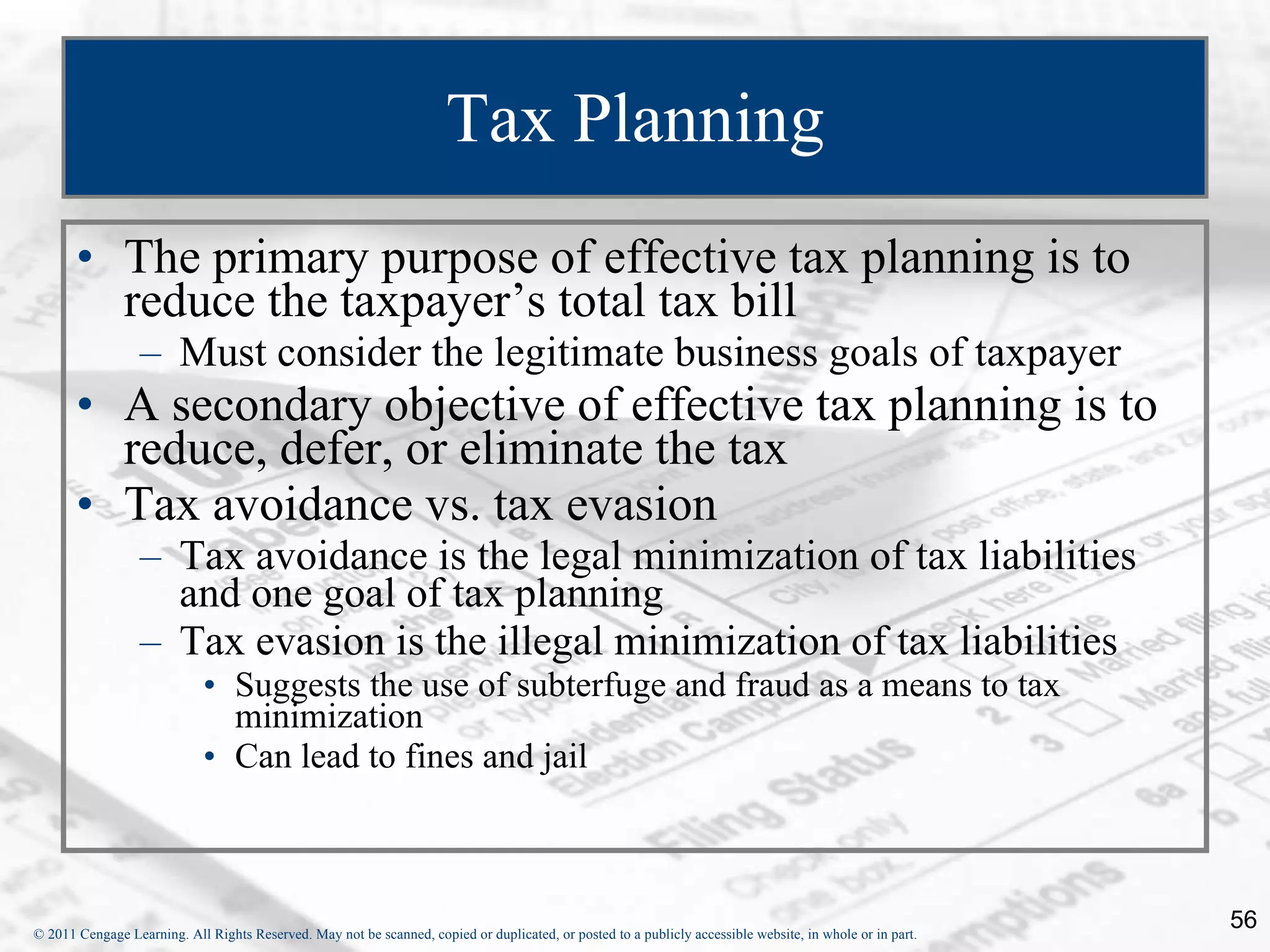 Tax Planning The primary purpose of effective tax planning is to reduce the taxpayer’s total tax bill Must consider the legitimate business goals of taxpayer A secondary objective of effective tax planning is to reduce, defer, or eliminate the tax Tax avoidance vs. tax evasion  Tax avoidance is the legal minimization of tax liabilities and one goal of tax planning Tax evasion is the illegal minimization of tax liabilities  Suggests the use of subterfuge and fraud as a means to tax minimization Can lead to fines and jail 