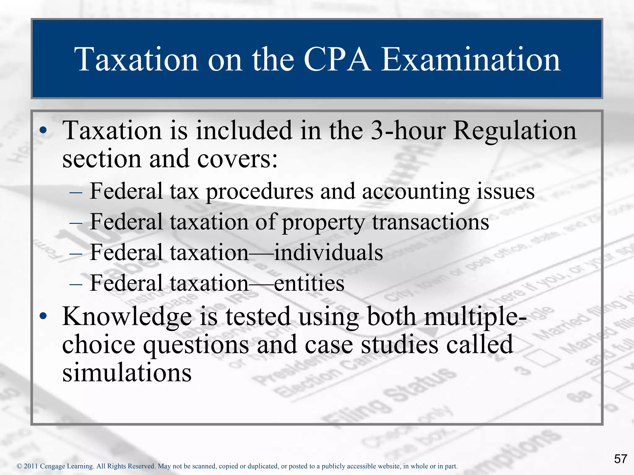 Taxation on the CPA Examination Taxation is included in the 3-hour Regulation section and covers: Federal tax procedures and accounting issues Federal taxation of property transactions Federal taxation—individuals Federal taxation—entities Knowledge is tested using both multiple-choice questions and case studies called simulations 