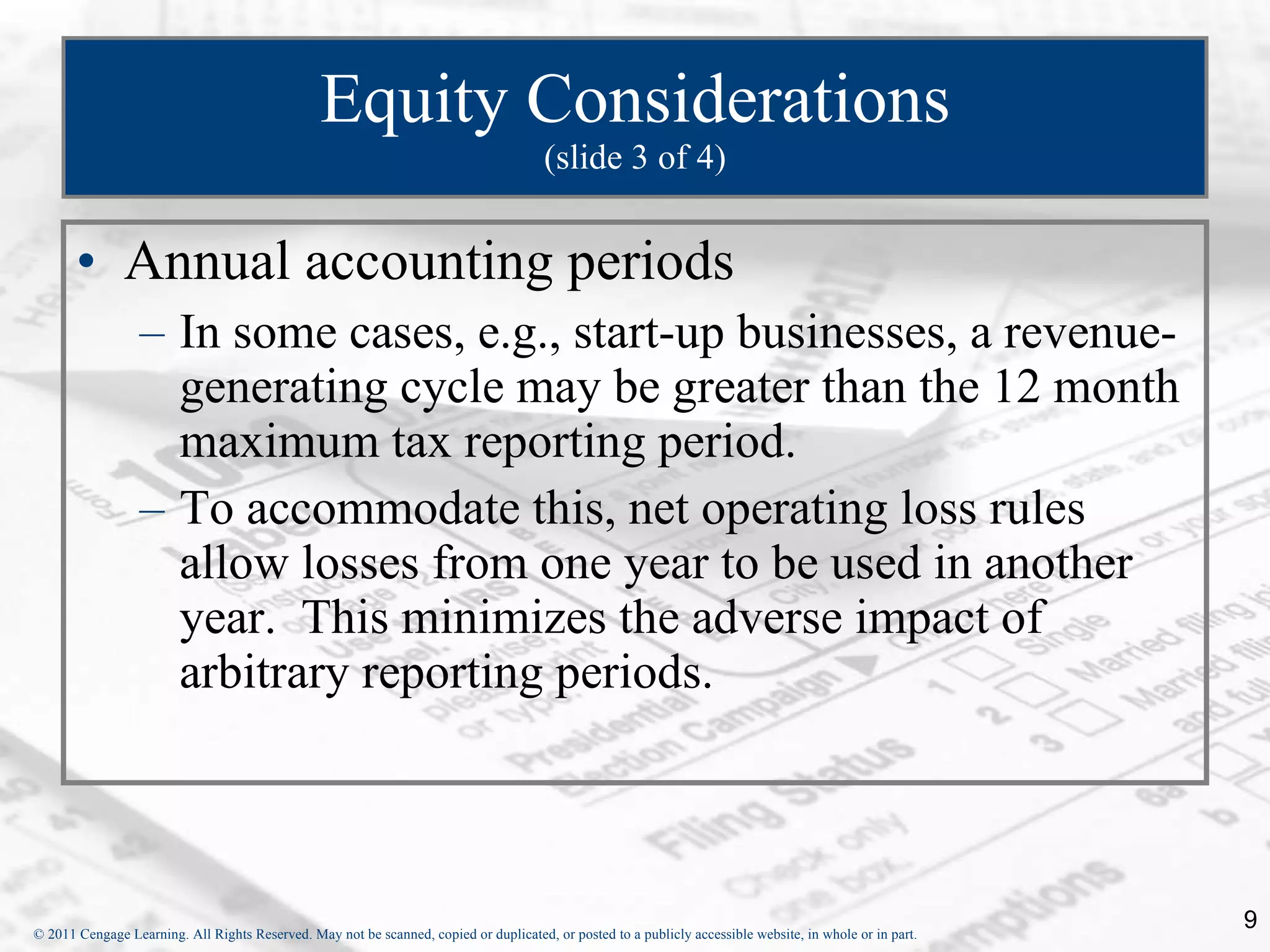 Equity Considerations (slide 3 of 4) Annual accounting periods In some cases, e.g., start-up businesses, a revenue-generating cycle may be greater than the 12 month maximum tax reporting period. To accommodate this, net operating loss rules allow losses from one year to be used in another year.  This minimizes the adverse impact of arbitrary reporting periods. 