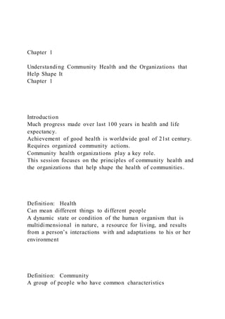 Chapter 1
Understanding Community Health and the Organizations that
Help Shape It
Chapter 1
Introduction
Much progress made over last 100 years in health and life
expectancy.
Achievement of good health is worldwide goal of 21st century.
Requires organized community actions.
Community health organizations play a key role.
This session focuses on the principles of community health and
the organizations that help shape the health of communities.
Definition: Health
Can mean different things to different people
A dynamic state or condition of the human organism that is
multidimensional in nature, a resource for living, and results
from a person’s interactions with and adaptations to his or her
environment
Definition: Community
A group of people who have common characteristics
 