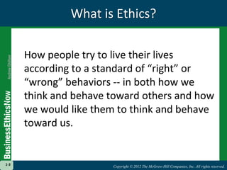 Copyright © 2012 The McGraw-Hill Companies, Inc. All rights reserved.
1-3
Copyright © 2012 The McGraw-Hill Companies, Inc. All rights reserved.
What is Ethics?
How people try to live their lives
according to a standard of “right” or
“wrong” behaviors -- in both how we
think and behave toward others and how
we would like them to think and behave
toward us.
1-3
 