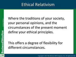 Copyright © 2012 The McGraw-Hill Companies, Inc. All rights reserved.
1-6
Copyright © 2012 The McGraw-Hill Companies, Inc. All rights reserved.
1-6
Ethical Relativism
Where the traditions of your society,
your personal opinions, and the
circumstances of the present moment
define your ethical principles.
This offers a degree of flexibility for
different circumstances.
 