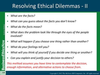 Copyright © 2012 The McGraw-Hill Companies, Inc. All rights reserved.
1-9
Copyright © 2012 The McGraw-Hill Companies, Inc. All rights reserved.
1-9
Resolving Ethical Dilemmas - II
• What are the facts?
• What can you guess about the facts you don’t know?
• What do the facts mean?
• What does the problem look like through the eyes of the people
involved?
• What will happen if you choose one thing rather than another?
• What do your feelings tell you?
• What will you think of yourself if you decide one thing or another?
• Can you explain and justify your decision to others?
This method assumes you have time to contemplate the decision,
enough information, and alternative actions to choose from.
 