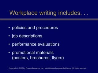 Copyright © 2002 by Pearson Education, Inc., publishing as Longman Publishers. All rights reserved.
Workplace writing includes. . .
• policies and procedures
• job descriptions
• performance evaluations
• promotional materials
(posters, brochures, flyers)
 