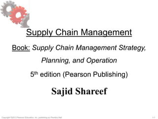 Copyright ©2013 Pearson Education, Inc. publishing as Prentice Hall. 1-1
Supply Chain Management
Book: Supply Chain Management Strategy,
Planning, and Operation
5th edition (Pearson Publishing)
Sajid Shareef
 