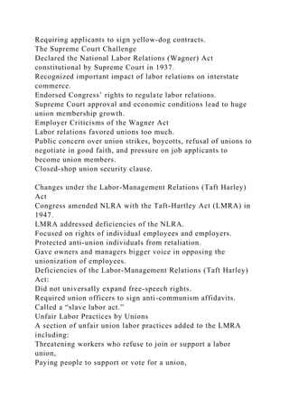 Requiring applicants to sign yellow-dog contracts.
The Supreme Court Challenge
Declared the National Labor Relations (Wagner) Act
constitutional by Supreme Court in 1937.
Recognized important impact of labor relations on interstate
commerce.
Endorsed Congress’ rights to regulate labor relations.
Supreme Court approval and economic conditions lead to huge
union membership growth.
Employer Criticisms of the Wagner Act
Labor relations favored unions too much.
Public concern over union strikes, boycotts, refusal of unions to
negotiate in good faith, and pressure on job applicants to
become union members.
Closed-shop union security clause.
Changes under the Labor-Management Relations (Taft Harley)
Act
Congress amended NLRA with the Taft-Hartley Act (LMRA) in
1947.
LMRA addressed deficiencies of the NLRA.
Focused on rights of individual employees and employers.
Protected anti-union individuals from retaliation.
Gave owners and managers bigger voice in opposing the
unionization of employees.
Deficiencies of the Labor-Management Relations (Taft Harley)
Act:
Did not universally expand free-speech rights.
Required union officers to sign anti-communism affidavits.
Called a “slave labor act.”
Unfair Labor Practices by Unions
A section of unfair union labor practices added to the LMRA
including:
Threatening workers who refuse to join or support a labor
union,
Paying people to support or vote for a union,
 