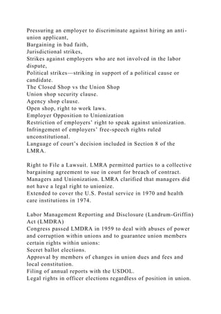 Pressuring an employer to discriminate against hiring an anti-
union applicant,
Bargaining in bad faith,
Jurisdictional strikes,
Strikes against employers who are not involved in the labor
dispute,
Political strikes—striking in support of a political cause or
candidate.
The Closed Shop vs the Union Shop
Union shop security clause.
Agency shop clause.
Open shop, right to work laws.
Employer Opposition to Unionization
Restriction of employers’ right to speak against unionization.
Infringement of employers’ free-speech rights ruled
unconstitutional.
Language of court’s decision included in Section 8 of the
LMRA.
Right to File a Lawsuit. LMRA permitted parties to a collective
bargaining agreement to sue in court for breach of contract.
Managers and Unionization. LMRA clarified that managers did
not have a legal right to unionize.
Extended to cover the U.S. Postal service in 1970 and health
care institutions in 1974.
Labor Management Reporting and Disclosure (Landrum-Griffin)
Act (LMDRA)
Congress passed LMDRA in 1959 to deal with abuses of power
and corruption within unions and to guarantee union members
certain rights within unions:
Secret ballot elections.
Approval by members of changes in union dues and fees and
local constitution.
Filing of annual reports with the USDOL.
Legal rights in officer elections regardless of position in union.
 