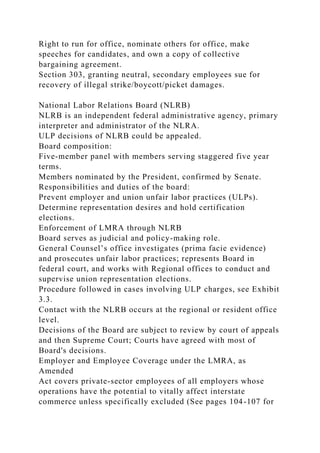 Right to run for office, nominate others for office, make
speeches for candidates, and own a copy of collective
bargaining agreement.
Section 303, granting neutral, secondary employees sue for
recovery of illegal strike/boycott/picket damages.
National Labor Relations Board (NLRB)
NLRB is an independent federal administrative agency, primary
interpreter and administrator of the NLRA.
ULP decisions of NLRB could be appealed.
Board composition:
Five-member panel with members serving staggered five year
terms.
Members nominated by the President, confirmed by Senate.
Responsibilities and duties of the board:
Prevent employer and union unfair labor practices (ULPs).
Determine representation desires and hold certification
elections.
Enforcement of LMRA through NLRB
Board serves as judicial and policy-making role.
General Counsel’s office investigates (prima facie evidence)
and prosecutes unfair labor practices; represents Board in
federal court, and works with Regional offices to conduct and
supervise union representation elections.
Procedure followed in cases involving ULP charges, see Exhibit
3.3.
Contact with the NLRB occurs at the regional or resident office
level.
Decisions of the Board are subject to review by court of appeals
and then Supreme Court; Courts have agreed with most of
Board's decisions.
Employer and Employee Coverage under the LMRA, as
Amended
Act covers private-sector employees of all employers whose
operations have the potential to vitally affect interstate
commerce unless specifically excluded (See pages 104-107 for
 
