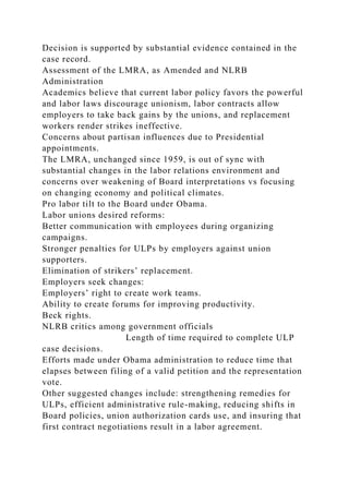 Decision is supported by substantial evidence contained in the
case record.
Assessment of the LMRA, as Amended and NLRB
Administration
Academics believe that current labor policy favors the powerful
and labor laws discourage unionism, labor contracts allow
employers to take back gains by the unions, and replacement
workers render strikes ineffective.
Concerns about partisan influences due to Presidential
appointments.
The LMRA, unchanged since 1959, is out of sync with
substantial changes in the labor relations environment and
concerns over weakening of Board interpretations vs focusing
on changing economy and political climates.
Pro labor tilt to the Board under Obama.
Labor unions desired reforms:
Better communication with employees during organizing
campaigns.
Stronger penalties for ULPs by employers against union
supporters.
Elimination of strikers’ replacement.
Employers seek changes:
Employers’ right to create work teams.
Ability to create forums for improving productivity.
Beck rights.
NLRB critics among government officials
Length of time required to complete ULP
case decisions.
Efforts made under Obama administration to reduce time that
elapses between filing of a valid petition and the representation
vote.
Other suggested changes include: strengthening remedies for
ULPs, efficient administrative rule-making, reducing shifts in
Board policies, union authorization cards use, and insuring that
first contract negotiations result in a labor agreement.
 