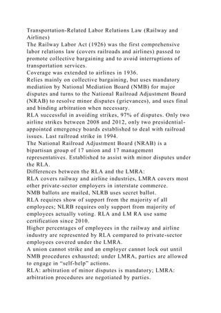 Transportation-Related Labor Relations Law (Railway and
Airlines)
The Railway Labor Act (1926) was the first comprehensive
labor relations law (covers railroads and airlines) passed to
promote collective bargaining and to avoid interruptions of
transportation services.
Coverage was extended to airlines in 1936.
Relies mainly on collective bargaining, but uses mandatory
mediation by National Mediation Board (NMB) for major
disputes and turns to the National Railroad Adjustment Board
(NRAB) to resolve minor disputes (grievances), and uses final
and binding arbitration when necessary.
RLA successful in avoiding strikes, 97% of disputes. Only two
airline strikes between 2008 and 2012, only two presidential-
appointed emergency boards established to deal with railroad
issues. Last railroad strike in 1994.
The National Railroad Adjustment Board (NRAB) is a
bipartisan group of 17 union and 17 management
representatives. Established to assist with minor disputes under
the RLA.
Differences between the RLA and the LMRA:
RLA covers railway and airline industries, LMRA covers most
other private-sector employers in interstate commerce.
NMB ballots are mailed, NLRB uses secret ballot.
RLA requires show of support from the majority of all
employees; NLRB requires only support from majority of
employees actually voting. RLA and LM RA use same
certification since 2010.
Higher percentages of employees in the railway and airline
industry are represented by RLA compared to private-sector
employees covered under the LMRA.
A union cannot strike and an employer cannot lock out until
NMB procedures exhausted; under LMRA, parties are allowed
to engage in “self-help” actions.
RLA: arbitration of minor disputes is mandatory; LMRA:
arbitration procedures are negotiated by parties.
 
