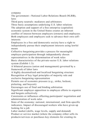 company
The government—National Labor Relations Board (NLRB),
laws
Third party neutrals: mediators and arbitrators
Three basic assumptions underlying U.S. labor relations
The adoption and support of a free enterprise (capitalist)
economic system in the United States creates an inherent
conflict of interest between employers (owners) and employees.
Both employees and employers seek to advance their own self-
interests
Employees in a free and democratic society have a right to
independently pursue their employment interests using lawful
means
Collective bargaining provides a process for meaningful
employee participation through independently chosen
representatives in the determination of work rules
Basic characteristics of the private-sector U.S. labor relations
system (Exhibit 1.3):
A bilateral process (union and management) governed by a
framework of labor laws
A highly decentralized and localized bargaining structure
Recognition of key legal principles of majority rule and
exclusive bargaining representation
Permits use of economic pressure (e.g., strike, lockout,
picketing, and boycott)
Encourages use of final and binding arbitration
Significant employer opposition to employee efforts to organize
and bargain collectively
Constraints or influences affecting participants' negotiation and
administration of work rules
State of the economy: national, international, and firm-specific
indicators. Impact of discouraged workers who have given up
looking for a job
Labor market (skills, wage levels, supply and demand)
Product or service market (where the company either sells its
products/services or purchases key elements for creating its
 