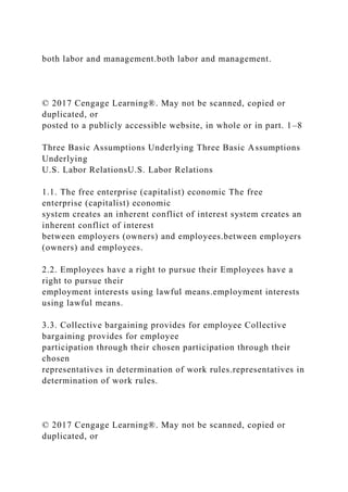 both labor and management.both labor and management.
© 2017 Cengage Learning®. May not be scanned, copied or
duplicated, or
posted to a publicly accessible website, in whole or in part. 1–8
Three Basic Assumptions Underlying Three Basic Assumptions
Underlying
U.S. Labor RelationsU.S. Labor Relations
1.1. The free enterprise (capitalist) economic The free
enterprise (capitalist) economic
system creates an inherent conflict of interest system creates an
inherent conflict of interest
between employers (owners) and employees.between employers
(owners) and employees.
2.2. Employees have a right to pursue their Employees have a
right to pursue their
employment interests using lawful means.employment interests
using lawful means.
3.3. Collective bargaining provides for employee Collective
bargaining provides for employee
participation through their chosen participation through their
chosen
representatives in determination of work rules.representatives in
determination of work rules.
© 2017 Cengage Learning®. May not be scanned, copied or
duplicated, or
 